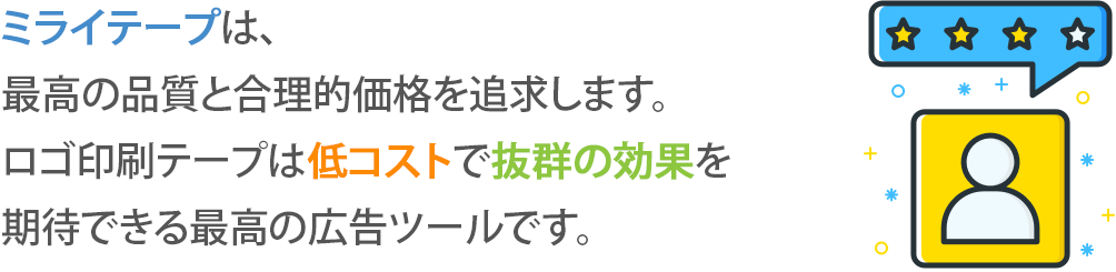 ミライテープは、
最高の品質と合理的価格を追求します。
ロゴ印刷テープは低コストで抜群の効果を
期待できる最高の広告ツールです。